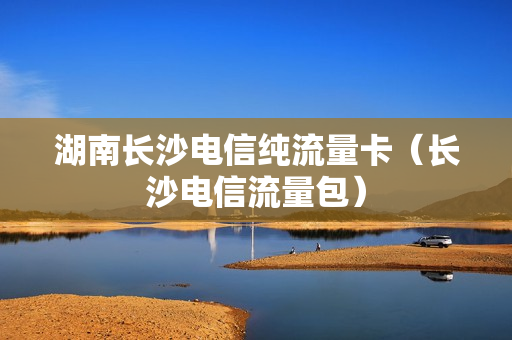 湖南长沙电信纯流量卡（长沙电信流量包）