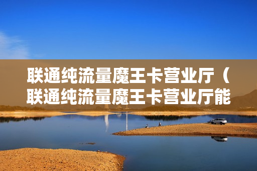 联通纯流量魔王卡营业厅（联通纯流量魔王卡营业厅能办吗）