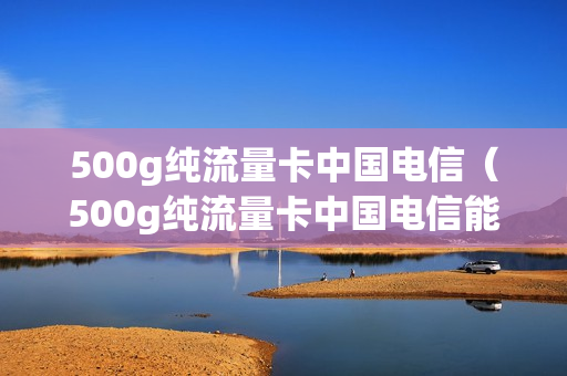 500g纯流量卡中国电信（500g纯流量卡中国电信能用吗）