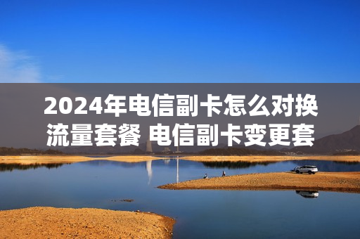 2024年电信副卡怎么对换流量套餐 电信副卡变更套餐