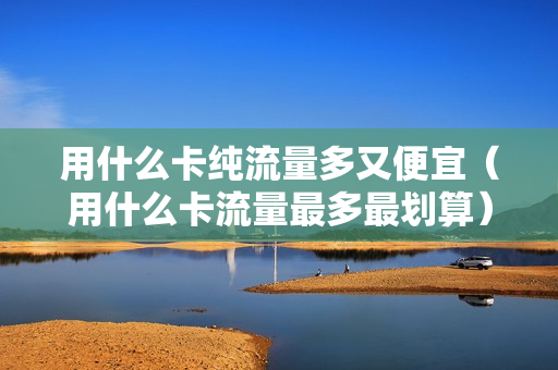用什么卡纯流量多又便宜（用什么卡流量最多最划算）