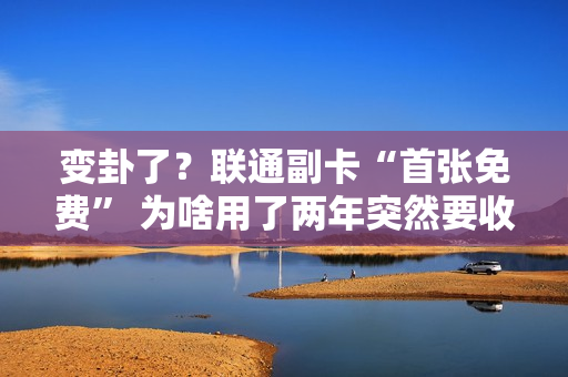 变卦了？联通副卡“首张免费” 为啥用了两年突然要收费？