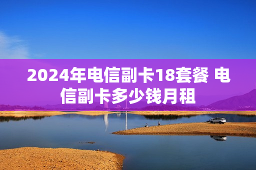 2024年电信副卡18套餐 电信副卡多少钱月租