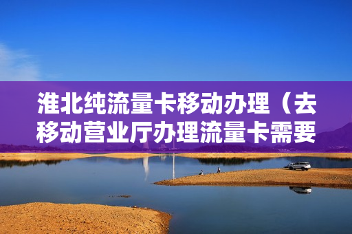 淮北纯流量卡移动办理（去移动营业厅办理流量卡需要带什么）