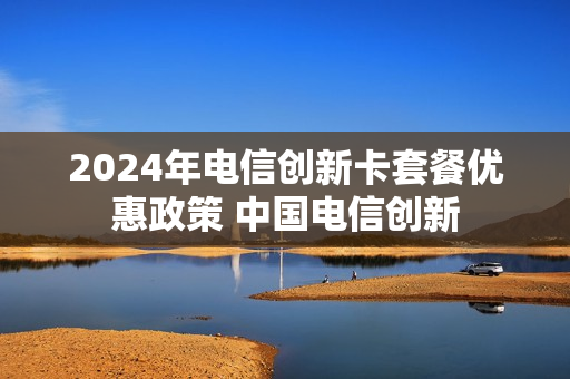 2024年电信创新卡套餐优惠政策 中国电信创新