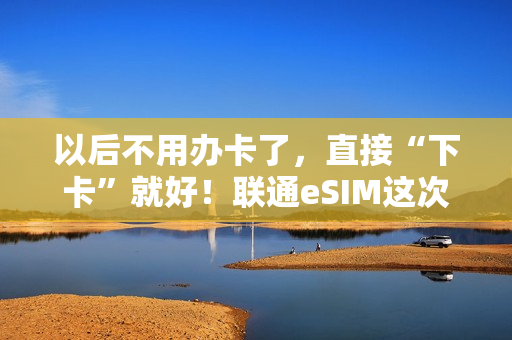 以后不用办卡了，直接“下卡”就好！联通eSIM这次走到了前面