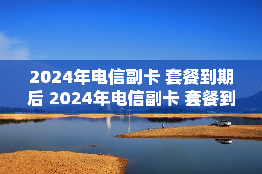 2024年电信副卡 套餐到期后 2024年电信副卡 套餐到期后怎么办理