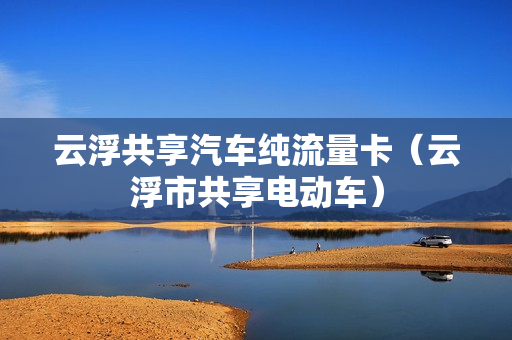 云浮共享汽车纯流量卡（云浮市共享电动车）