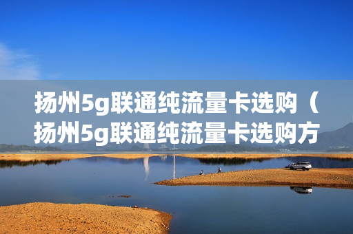 扬州5g联通纯流量卡选购（扬州5g联通纯流量卡选购方法）