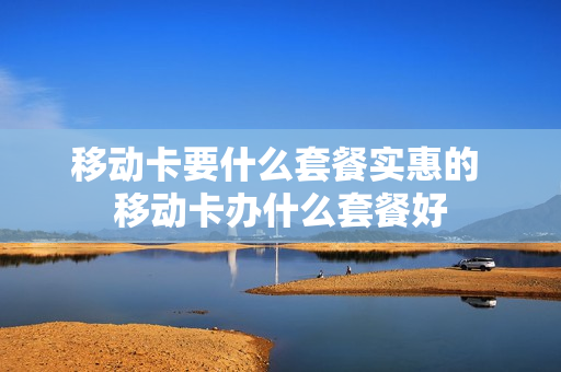 移动卡要什么套餐实惠的 移动卡办什么套餐好
