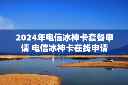 2024年电信冰神卡套餐申请 电信冰神卡在线申请