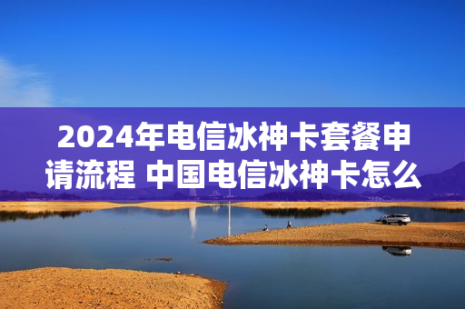 2024年电信冰神卡套餐申请流程 中国电信冰神卡怎么样