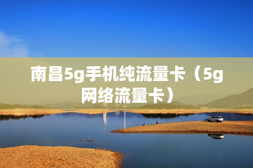 南昌5g手机纯流量卡（5g网络流量卡）