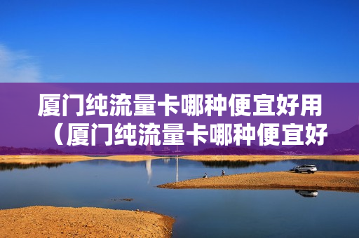 厦门纯流量卡哪种便宜好用（厦门纯流量卡哪种便宜好用的）