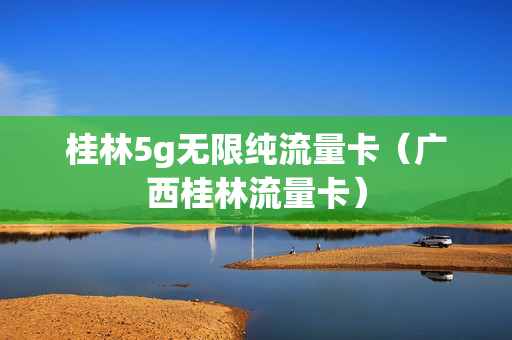 桂林5g无限纯流量卡（广西桂林流量卡）
