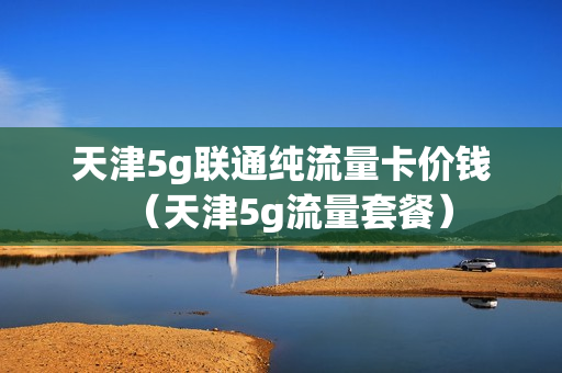 天津5g联通纯流量卡价钱（天津5g流量套餐）