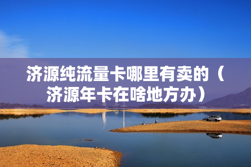 济源纯流量卡哪里有卖的（济源年卡在啥地方办）