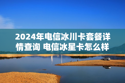 2024年电信冰川卡套餐详情查询 电信冰星卡怎么样