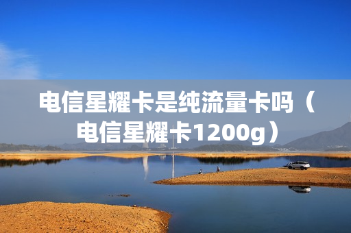 电信星耀卡是纯流量卡吗（电信星耀卡1200g）