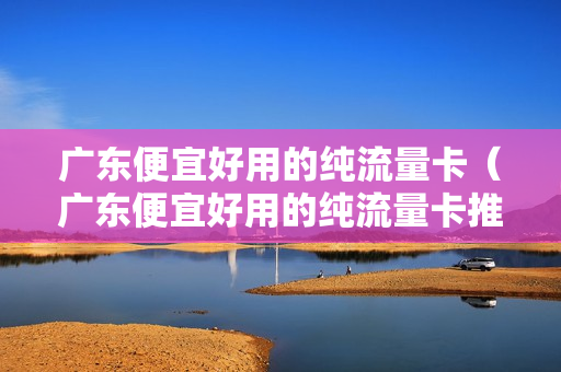 广东便宜好用的纯流量卡（广东便宜好用的纯流量卡推荐）