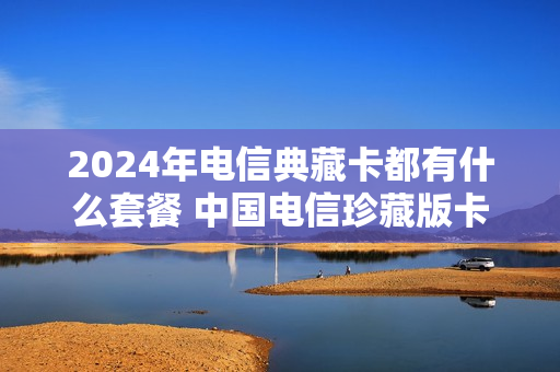 2024年电信典藏卡都有什么套餐 中国电信珍藏版卡