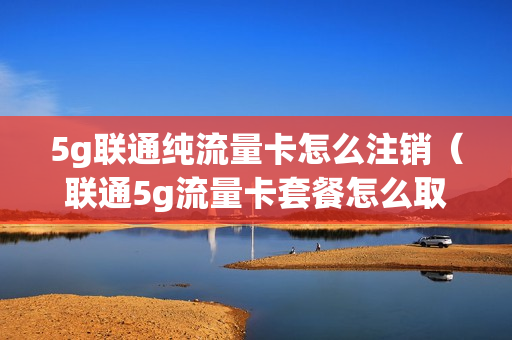 5g联通纯流量卡怎么注销（联通5g流量卡套餐怎么取消）