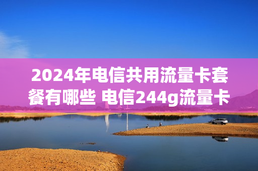 2024年电信共用流量卡套餐有哪些 电信244g流量卡是真的吗