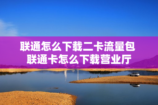 联通怎么下载二卡流量包 联通卡怎么下载营业厅