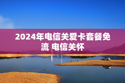 2024年电信关爱卡套餐免流 电信关怀