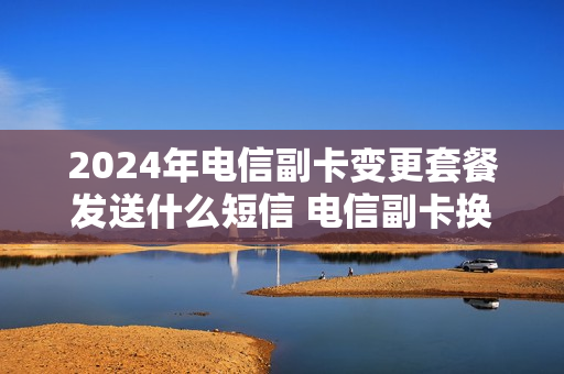 2024年电信副卡变更套餐发送什么短信 电信副卡换号码要钱吗