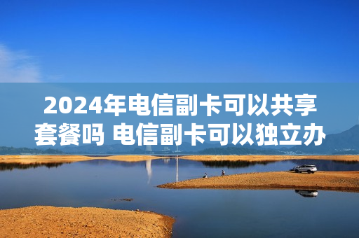 2024年电信副卡可以共享套餐吗 电信副卡可以独立办套餐吗
