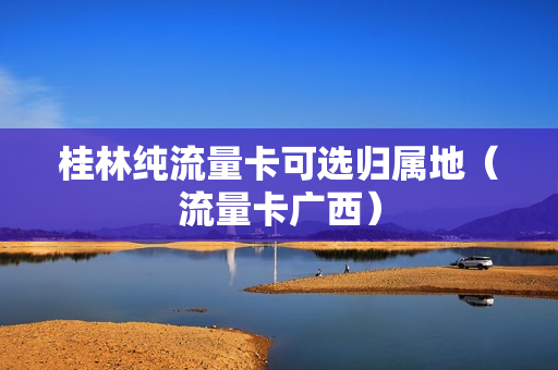 桂林纯流量卡可选归属地（流量卡广西）
