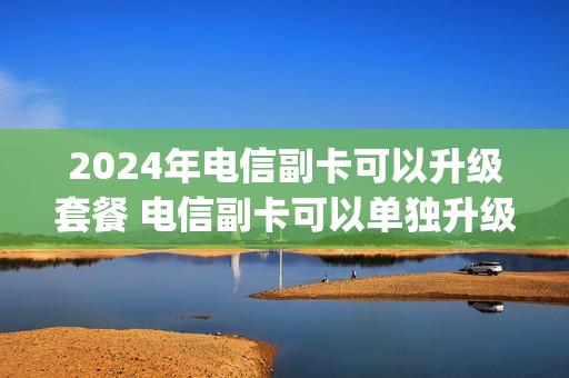 2024年电信副卡可以升级套餐 电信副卡可以单独升级5g吗