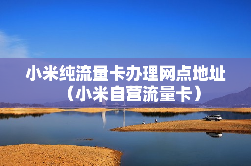 小米纯流量卡办理网点地址（小米自营流量卡）