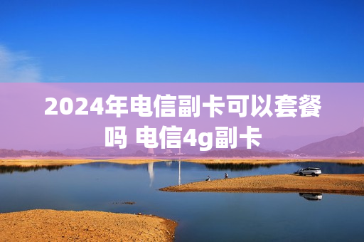 2024年电信副卡可以套餐吗 电信4g副卡