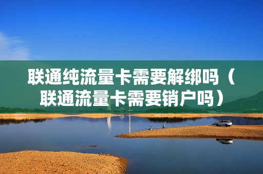 联通纯流量卡需要解绑吗（联通流量卡需要销户吗）