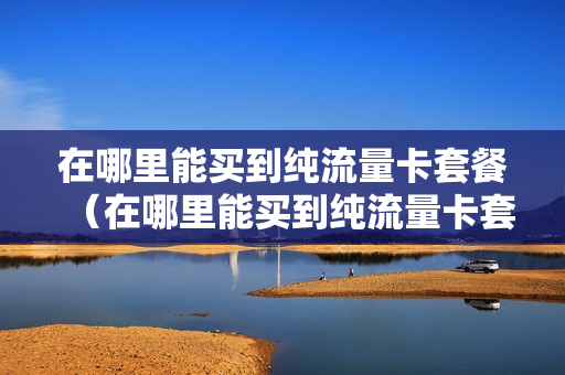 在哪里能买到纯流量卡套餐（在哪里能买到纯流量卡套餐呢）