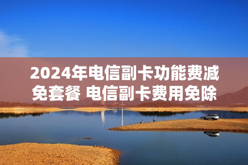2024年电信副卡功能费减免套餐 电信副卡费用免除