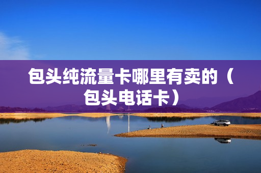 包头纯流量卡哪里有卖的（包头电话卡）