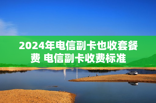 2024年电信副卡也收套餐费 电信副卡收费标准
