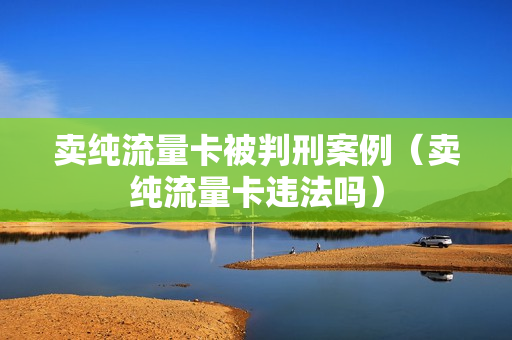 卖纯流量卡被判刑案例（卖纯流量卡违法吗）