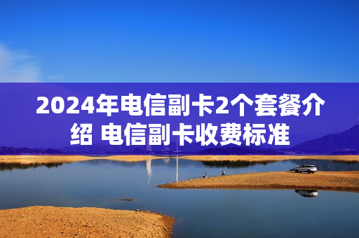 2024年电信副卡2个套餐介绍 电信副卡收费标准