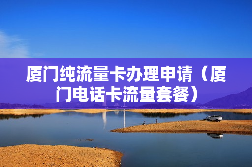 厦门纯流量卡办理申请（厦门电话卡流量套餐）