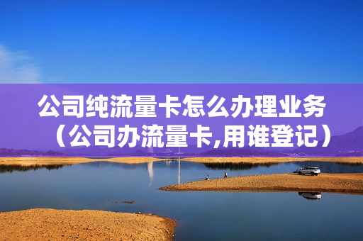 公司纯流量卡怎么办理业务（公司办流量卡,用谁登记）