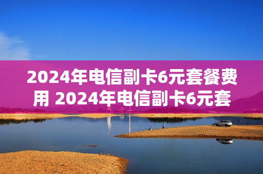 2024年电信副卡6元套餐费用 2024年电信副卡6元套餐费用是多少
