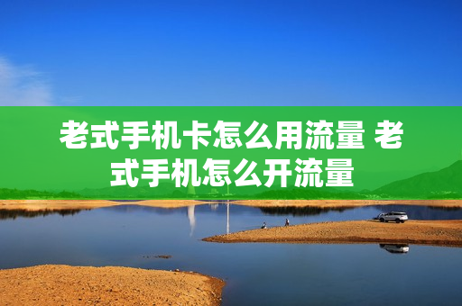 老式手机卡怎么用流量 老式手机怎么开流量