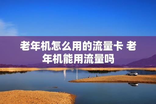 老年机怎么用的流量卡 老年机能用流量吗