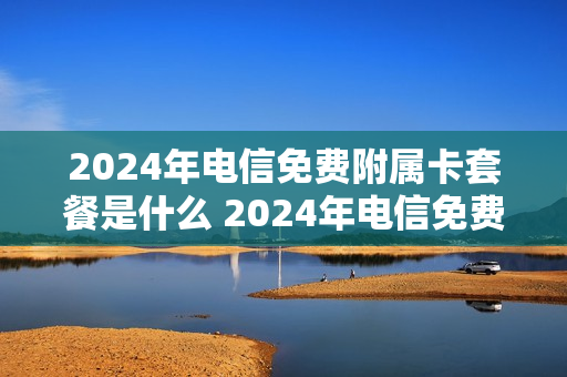 2024年电信免费附属卡套餐是什么 2024年电信免费附属卡套餐是什么意思