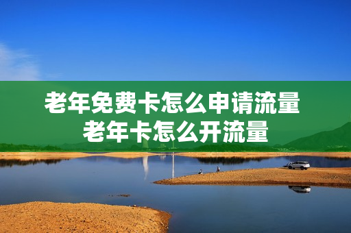 老年免费卡怎么申请流量 老年卡怎么开流量
