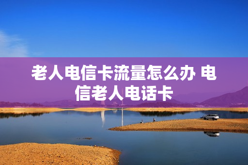 老人电信卡流量怎么办 电信老人电话卡